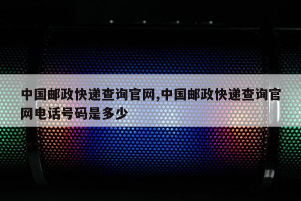 中国邮政快递查询官网,中国邮政快递查询官网电话号码是多少