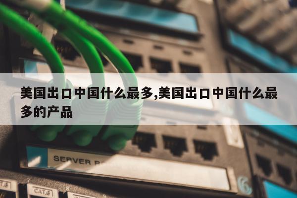 美国出口中国什么最多,美国出口中国什么最多的产品