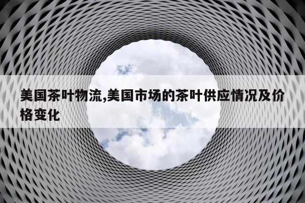 美国茶叶物流,美国市场的茶叶供应情况及价格变化
