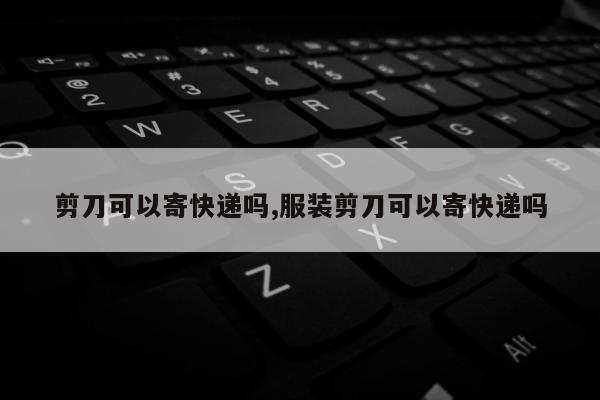剪刀可以寄快递吗,服装剪刀可以寄快递吗