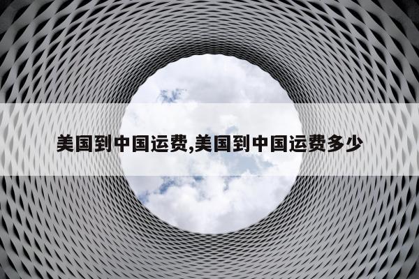 美国到中国运费,美国到中国运费多少