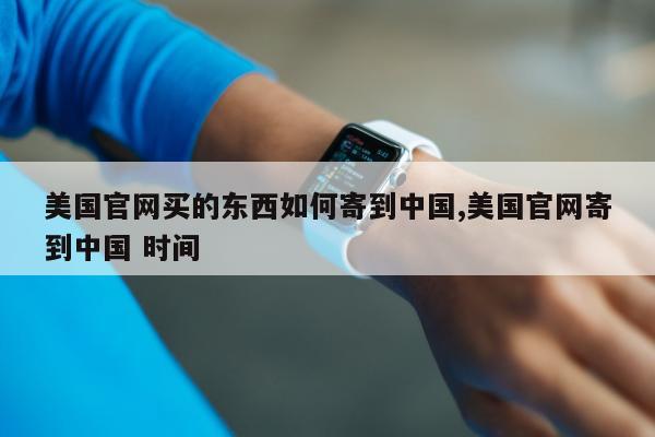 美国官网买的东西如何寄到中国,美国官网寄到中国 时间