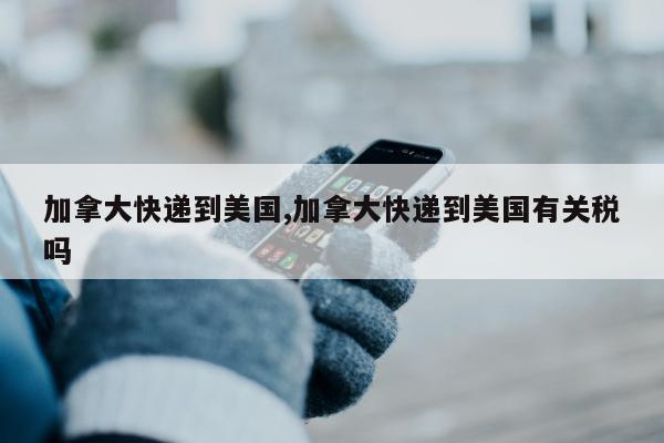 加拿大快递到美国,加拿大快递到美国有关税吗