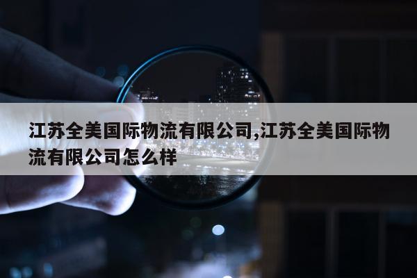 江苏全美国际物流有限公司,江苏全美国际物流有限公司怎么样