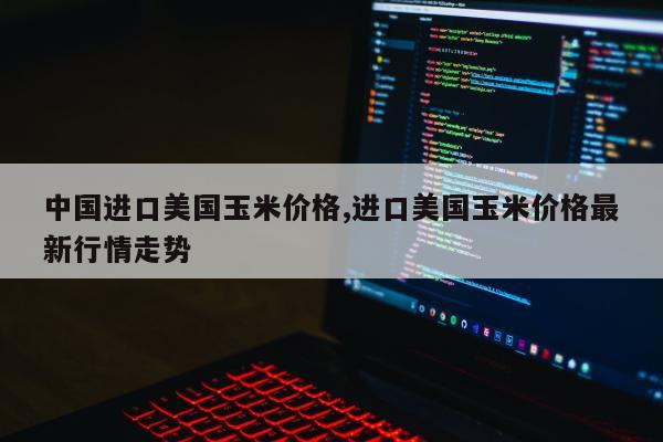 中国进口美国玉米价格,进口美国玉米价格最新行情走势