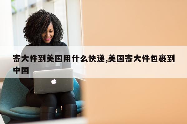 寄大件到美国用什么快递,美国寄大件包裹到中国