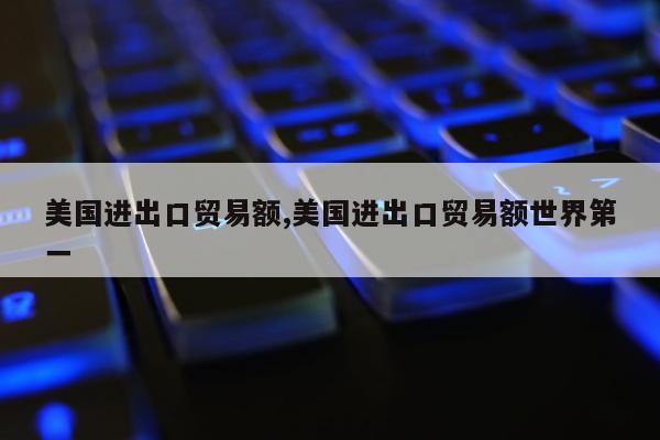 美国进出口贸易额,美国进出口贸易额世界第一