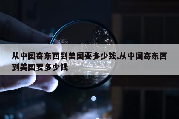 从中国寄东西到美国要多少钱,从中国寄东西到美国要多少钱