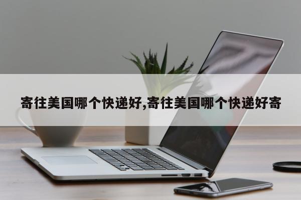 寄往美国哪个快递好,寄往美国哪个快递好寄