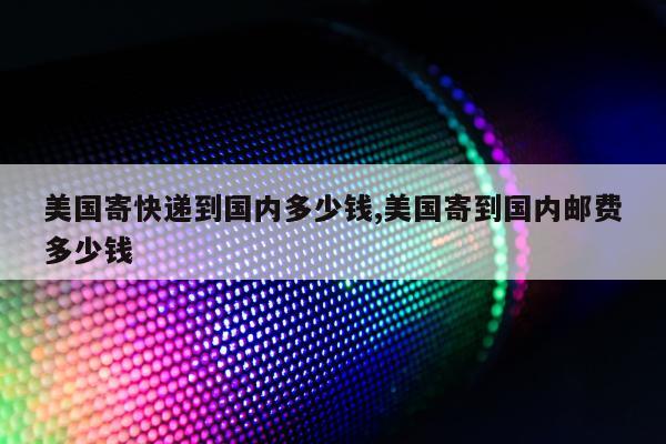 美国寄快递到国内多少钱,美国寄到国内邮费多少钱