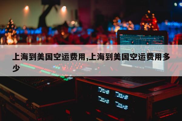 上海到美国空运费用,上海到美国空运费用多少