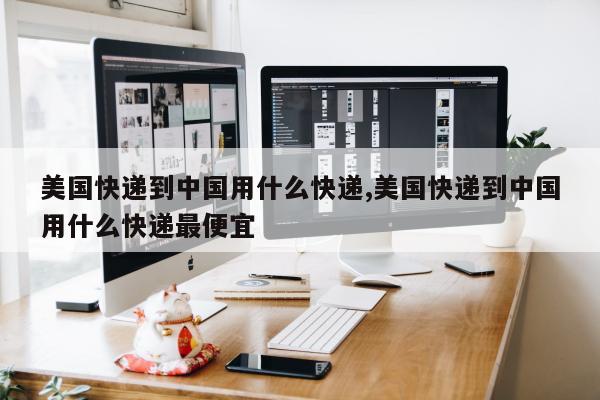 美国快递到中国用什么快递,美国快递到中国用什么快递最便宜