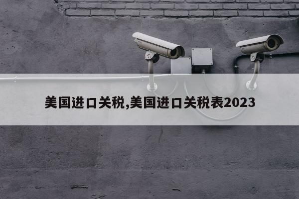 美国进口关税,美国进口关税表2023
