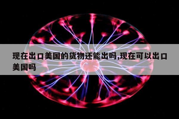 现在出口美国的货物还能出吗,现在可以出口美国吗