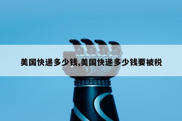 美国快递多少钱,美国快递多少钱要被税