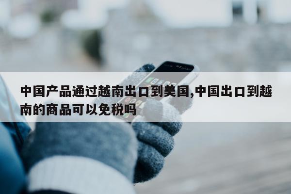 中国产品通过越南出口到美国,中国出口到越南的商品可以免税吗