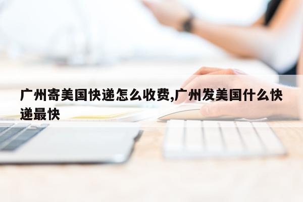 广州寄美国快递怎么收费,广州发美国什么快递最快