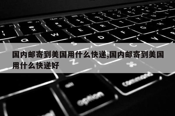 国内邮寄到美国用什么快递,国内邮寄到美国用什么快递好
