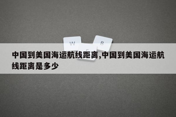 中国到美国海运航线距离,中国到美国海运航线距离是多少