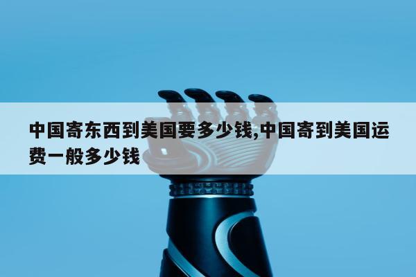中国寄东西到美国要多少钱,中国寄到美国运费一般多少钱