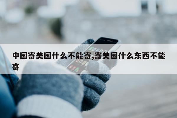 中国寄美国什么不能寄,寄美国什么东西不能寄
