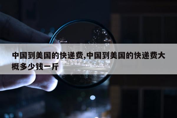 中国到美国的快递费,中国到美国的快递费大概多少钱一斤