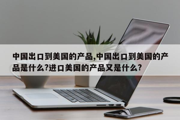 中国出口到美国的产品,中国出口到美国的产品是什么?进口美国的产品又是什么?