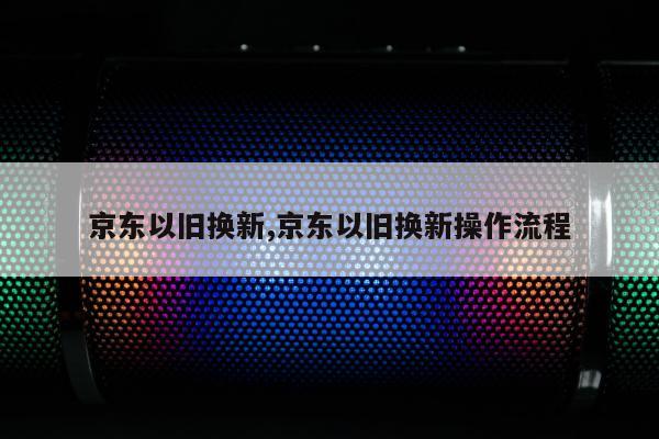 京东以旧换新,京东以旧换新操作流程