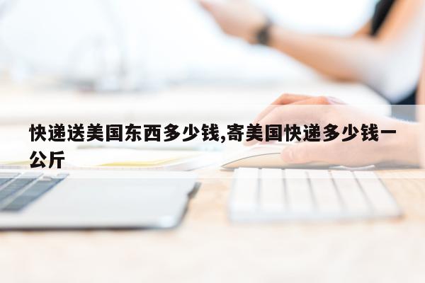 快递送美国东西多少钱,寄美国快递多少钱一公斤