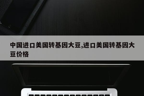 中国进口美国转基因大豆,进口美国转基因大豆价格