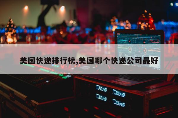 美国快递排行榜,美国哪个快递公司最好