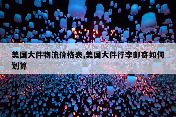 美国大件物流价格表,美国大件行李邮寄如何划算