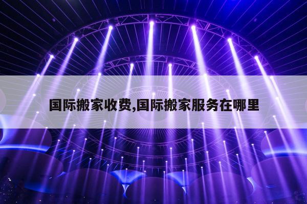 国际搬家收费,国际搬家服务在哪里