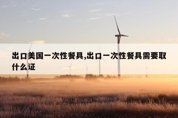 出口美国一次性餐具,出口一次性餐具需要取什么证