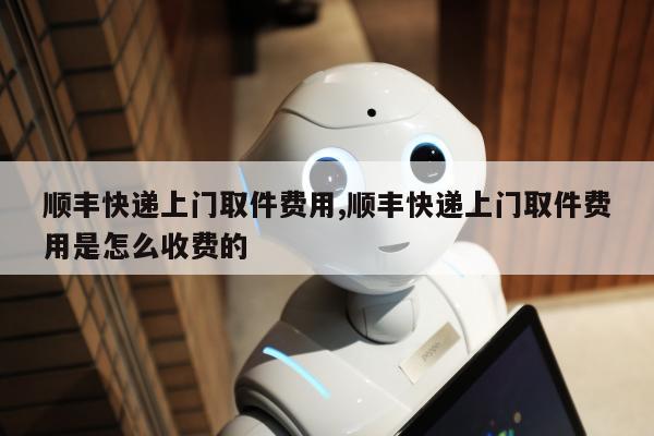 顺丰快递上门取件费用,顺丰快递上门取件费用是怎么收费的