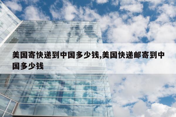 美国寄快递到中国多少钱,美国快递邮寄到中国多少钱