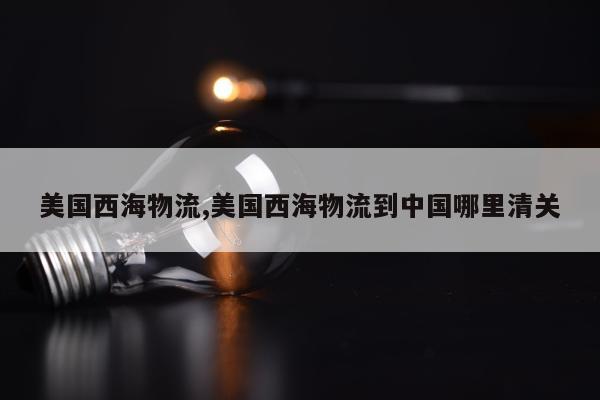美国西海物流,美国西海物流到中国哪里清关
