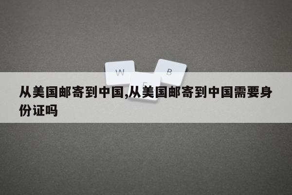 从美国邮寄到中国,从美国邮寄到中国需要身份证吗