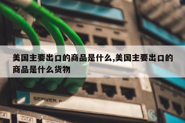 美国主要出口的商品是什么,美国主要出口的商品是什么货物