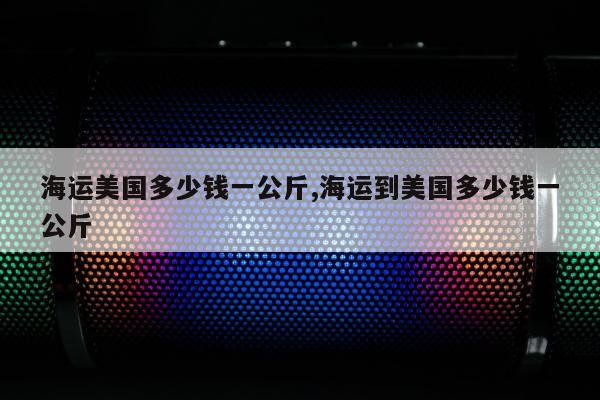 海运美国多少钱一公斤,海运到美国多少钱一公斤