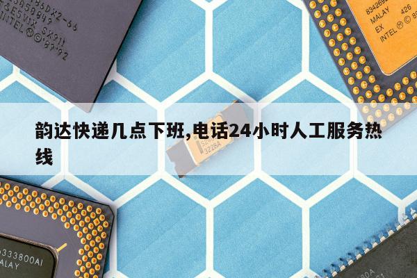 韵达快递几点下班,电话24小时人工服务热线