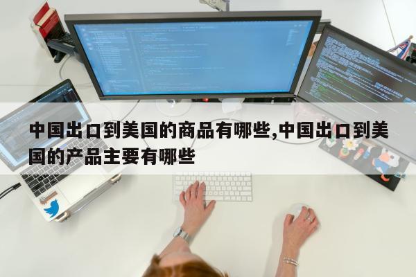 中国出口到美国的商品有哪些,中国出口到美国的产品主要有哪些