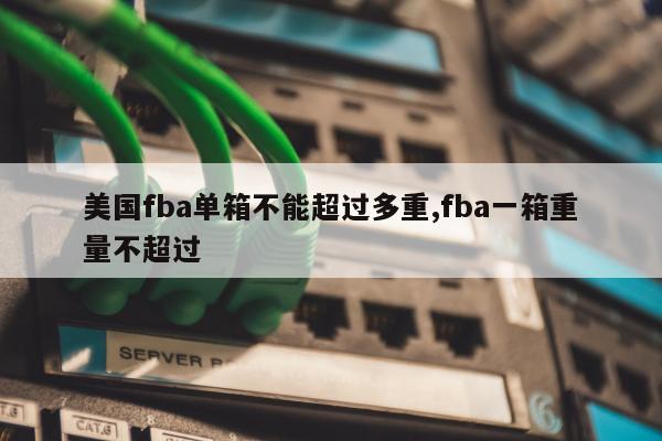 美国fba单箱不能超过多重,fba一箱重量不超过