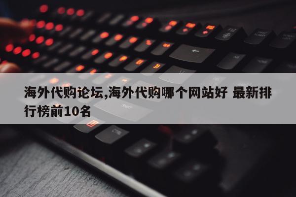 海外代购论坛,海外代购哪个网站好 最新排行榜前10名