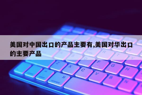 美国对中国出口的产品主要有,美国对华出口的主要产品