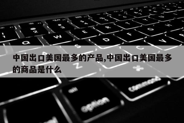 中国出口美国最多的产品,中国出口美国最多的商品是什么