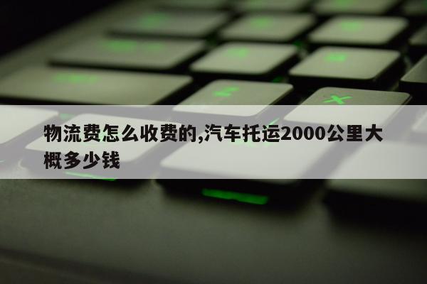物流费怎么收费的,汽车托运2000公里大概多少钱