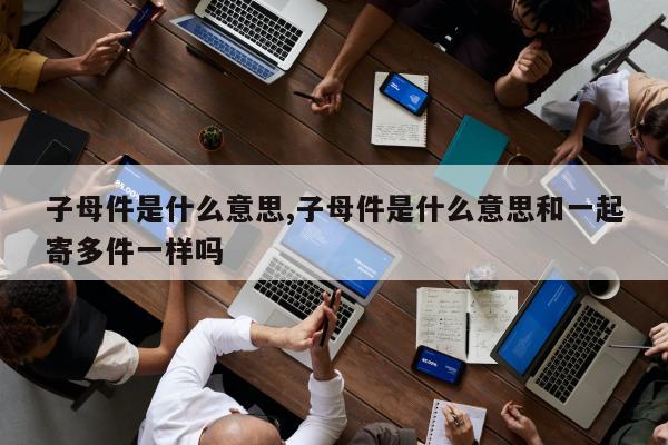 子母件是什么意思,子母件是什么意思和一起寄多件一样吗