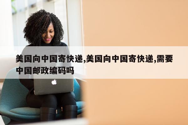 美国向中国寄快递,美国向中国寄快递,需要中国邮政编码吗