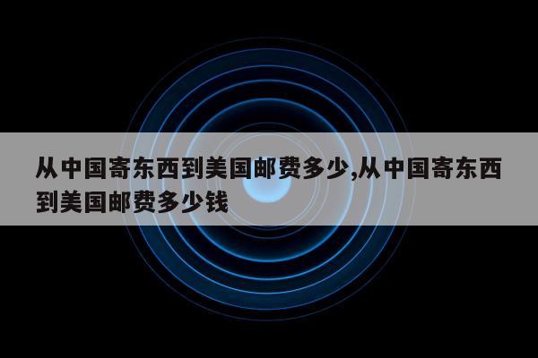 从中国寄东西到美国邮费多少,从中国寄东西到美国邮费多少钱